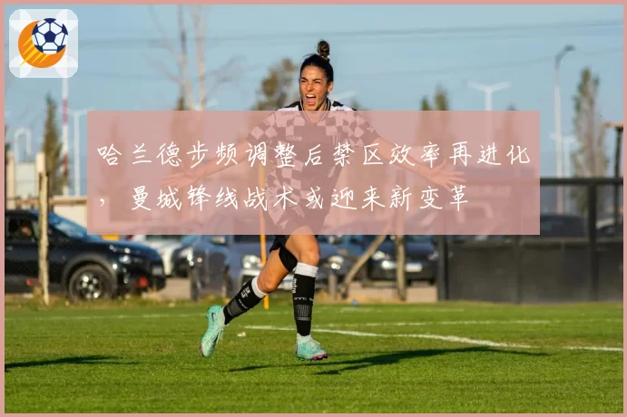 哈兰德步频调整后禁区效率再进化,曼城锋线战术或迎来新变革