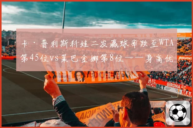 卡·普利斯科娃二发赢球率跌至WTA第45位vs莱巴金娜第8位——身高优势转化难题