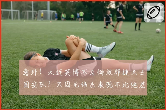 意外!大连英博不后悔放邓捷夫去国安队?只因毛伟杰表现不比他差