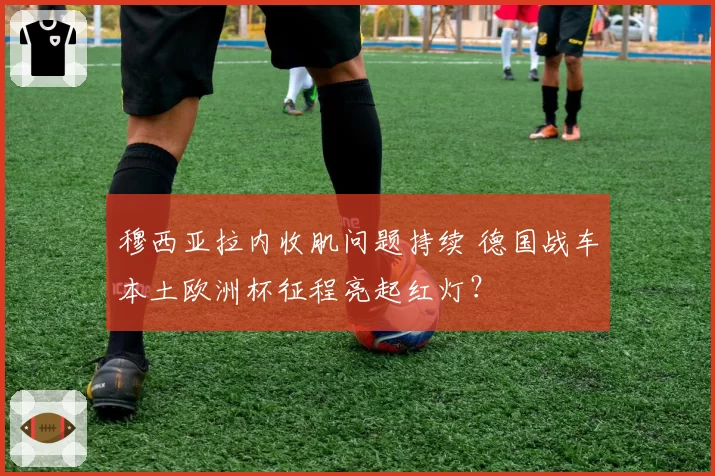穆西亚拉内收肌问题持续 德国战车本土欧洲杯征程亮起红灯？