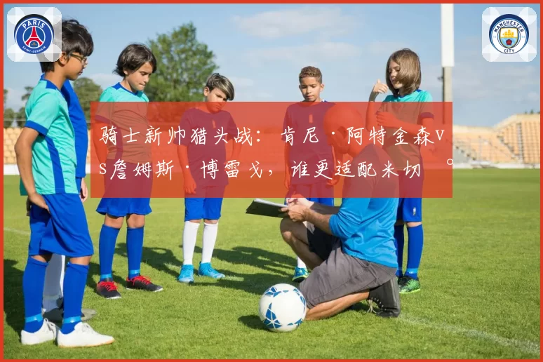 骑士新帅猎头战：肯尼·阿特金森vs詹姆斯·博雷戈，谁更适配米切尔？