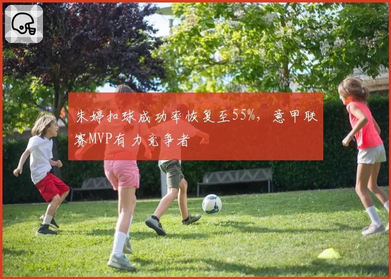 朱婷扣球成功率恢复至55%，意甲联赛MVP有力竞争者
